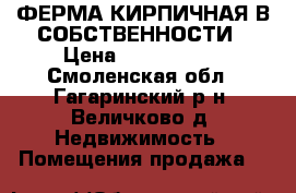 ФЕРМА.КИРПИЧНАЯ В СОБСТВЕННОСТИ › Цена ­ 2 000 000 - Смоленская обл., Гагаринский р-н, Величково д. Недвижимость » Помещения продажа   
